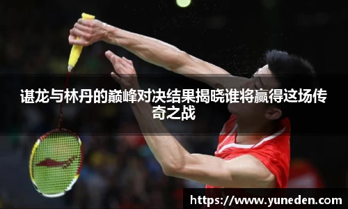 谌龙与林丹的巅峰对决结果揭晓谁将赢得这场传奇之战