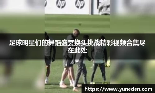 足球明星们的舞蹈盛宴换头挑战精彩视频合集尽在此处